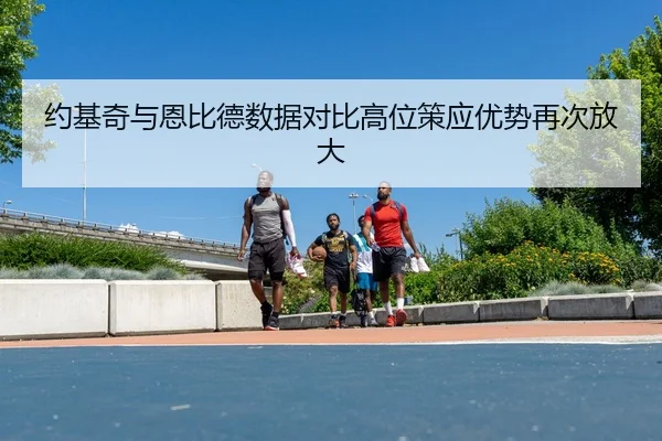 约基奇与恩比德数据对比高位策应优势再次放大